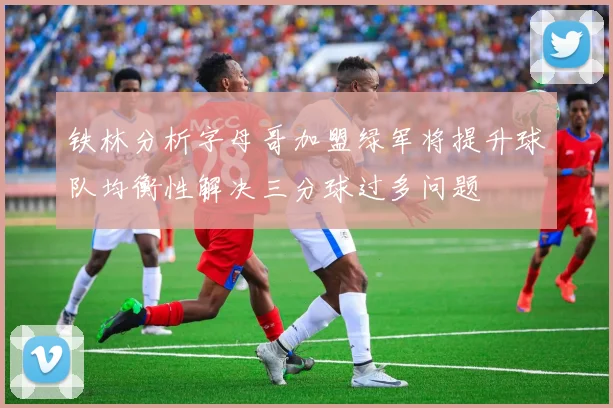 铁林分析字母哥加盟绿军将提升球队均衡性解决三分球过多问题