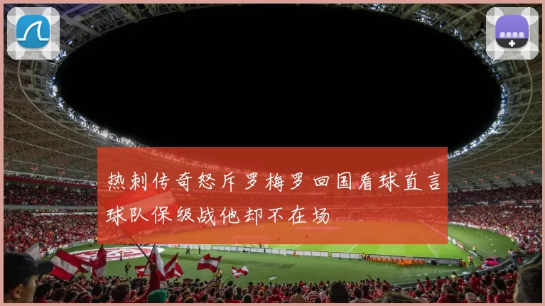 热刺传奇怒斥罗梅罗回国看球直言球队保级战他却不在场