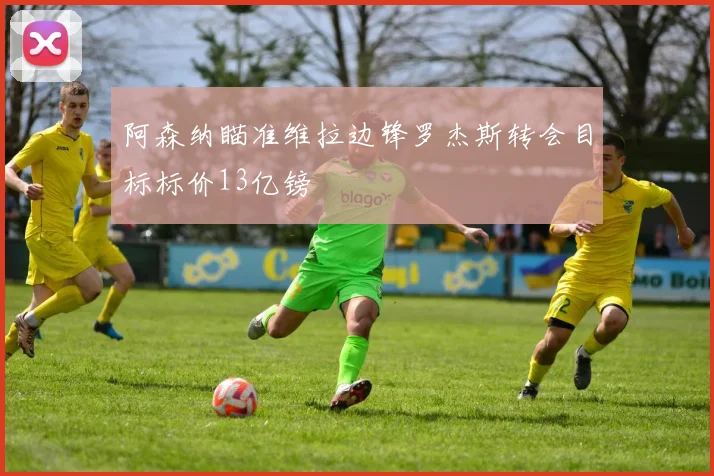 阿森纳瞄准维拉边锋罗杰斯转会目标标价13亿镑