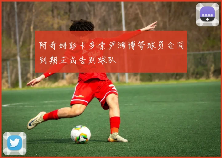 阿奇姆彭卡多索尹鸿博等球员合同到期正式告别球队