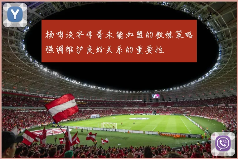 杨鸣谈字母哥未能加盟的教练策略强调维护良好关系的重要性