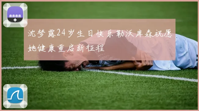 沈梦露24岁生日快乐勒沃库森祝愿她健康重启新征程