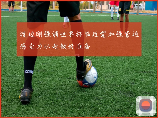 渡边刚强调世界杯临近需加强紧迫感全力以赴做好准备