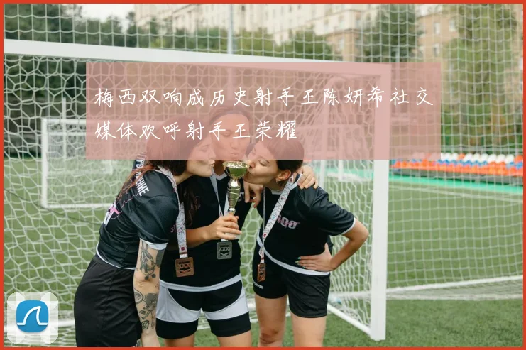 梅西双响成历史射手王陈妍希社交媒体欢呼射手王荣耀