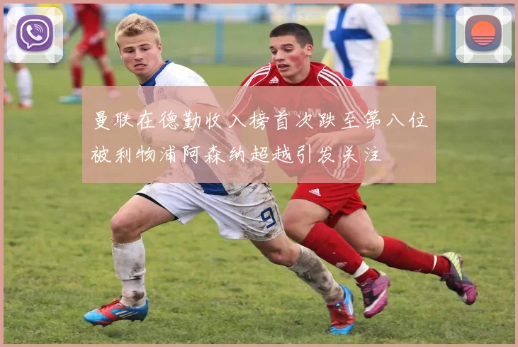 曼联在德勤收入榜首次跌至第八位被利物浦阿森纳超越引发关注