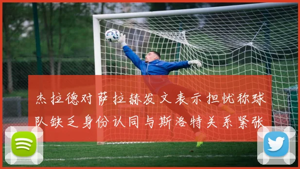 杰拉德对萨拉赫发文表示担忧称球队缺乏身份认同与斯洛特关系紧张