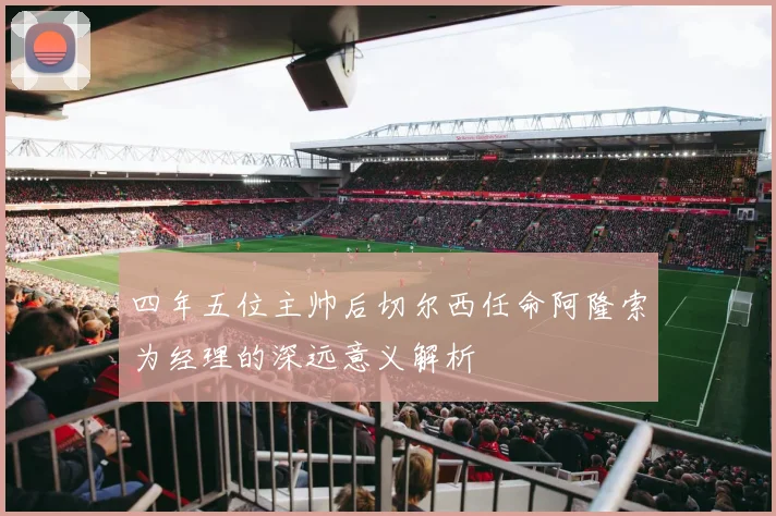 四年五位主帅后切尔西任命阿隆索为经理的深远意义解析
