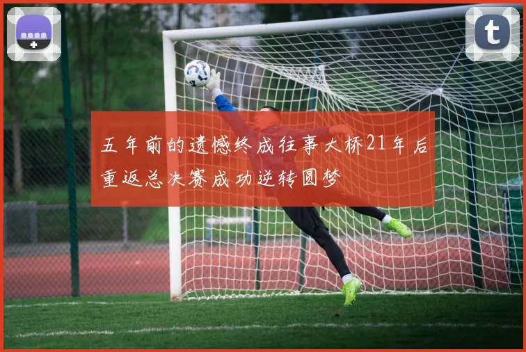 五年前的遗憾终成往事大桥21年后重返总决赛成功逆转圆梦