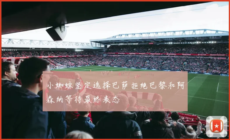 小蜘蛛坚定选择巴萨拒绝巴黎和阿森纳等待最终表态