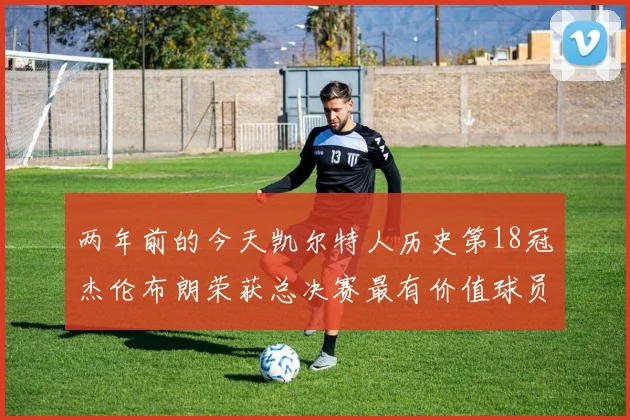 两年前的今天凯尔特人历史第18冠杰伦布朗荣获总决赛最有价值球员