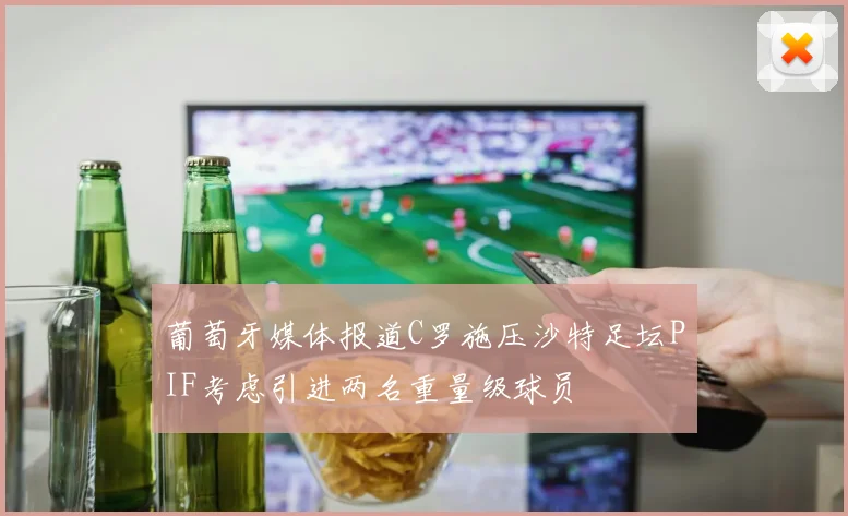 葡萄牙媒体报道C罗施压沙特足坛PIF考虑引进两名重量级球员