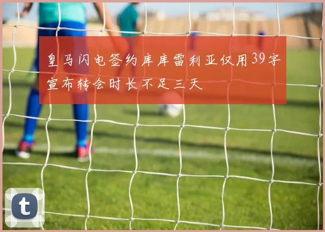 皇马闪电签约库库雷利亚仅用39字宣布转会时长不足三天