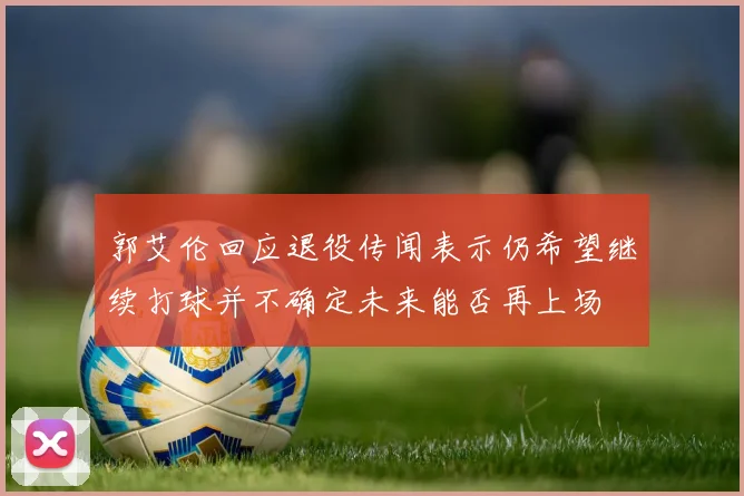 郭艾伦回应退役传闻表示仍希望继续打球并不确定未来能否再上场