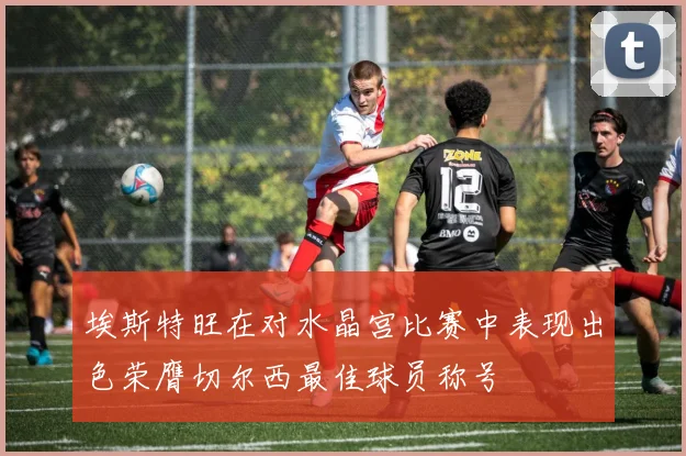 埃斯特旺在对水晶宫比赛中表现出色荣膺切尔西最佳球员称号