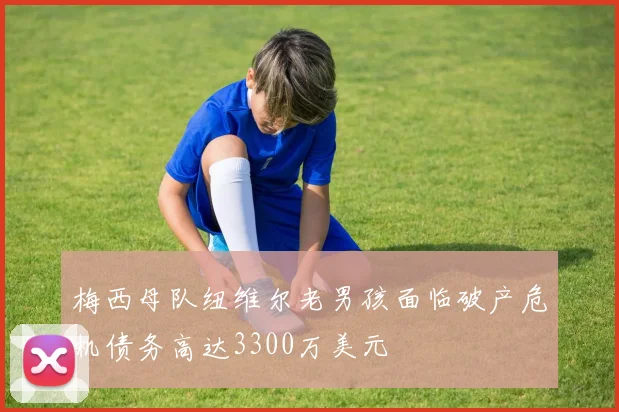 梅西母队纽维尔老男孩面临破产危机债务高达3300万美元