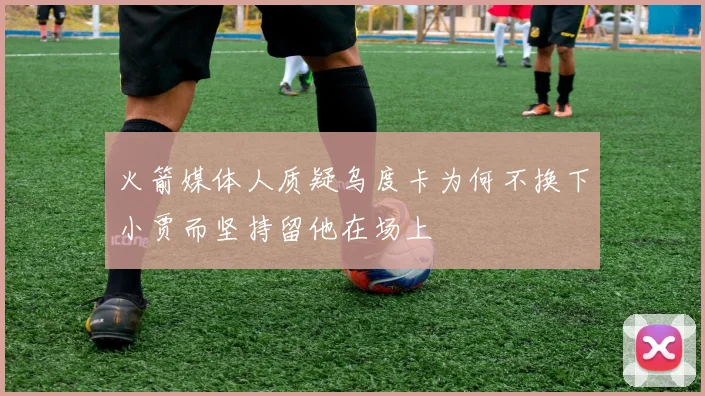 火箭媒体人质疑乌度卡为何不换下小贾而坚持留他在场上