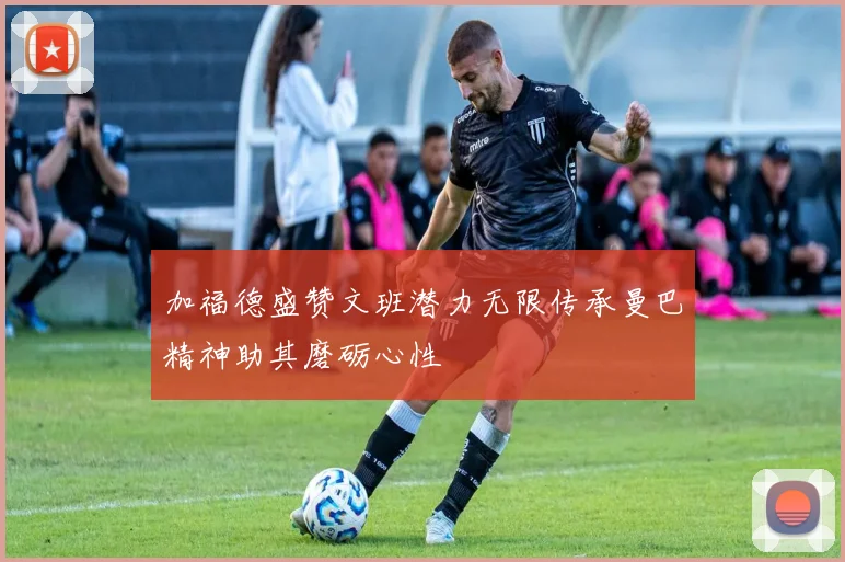 加福德盛赞文班潜力无限传承曼巴精神助其磨砺心性