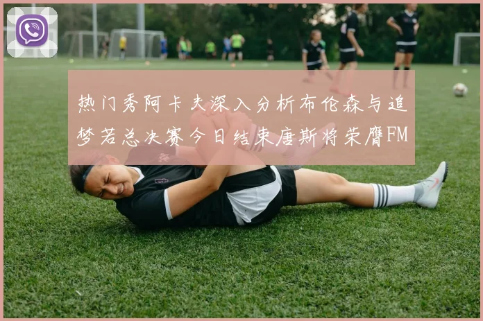 热门秀阿卡夫深入分析布伦森与追梦若总决赛今日结束唐斯将荣膺FMVP
