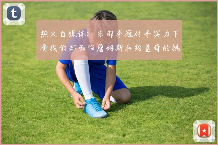 热火自媒体：东部夺冠对手实力下滑我们却面临詹姆斯和约基奇的挑战