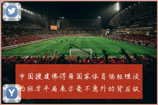 中国援建佛得角国家体育场经理谈西班牙平局表示毫不意外的背后故事