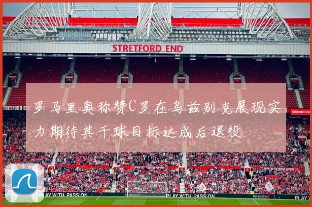 罗马里奥称赞C罗在乌兹别克展现实力期待其千球目标达成后退役