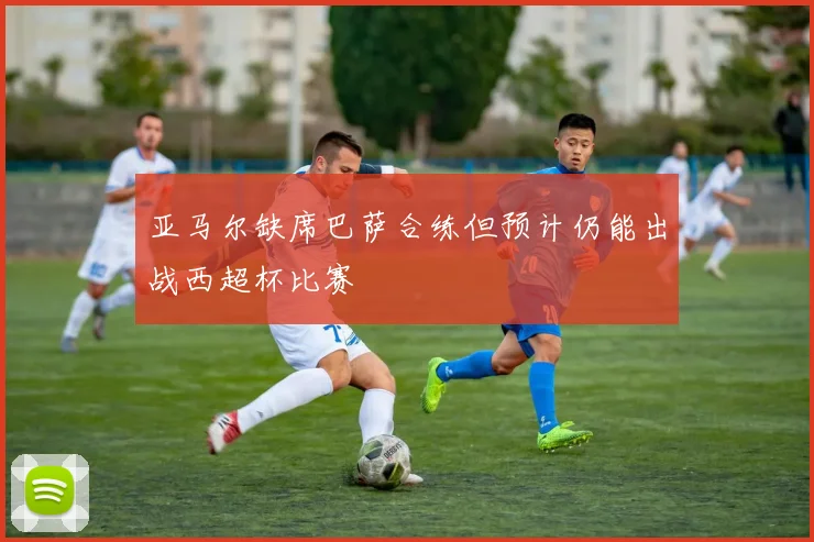 亚马尔缺席巴萨合练但预计仍能出战西超杯比赛