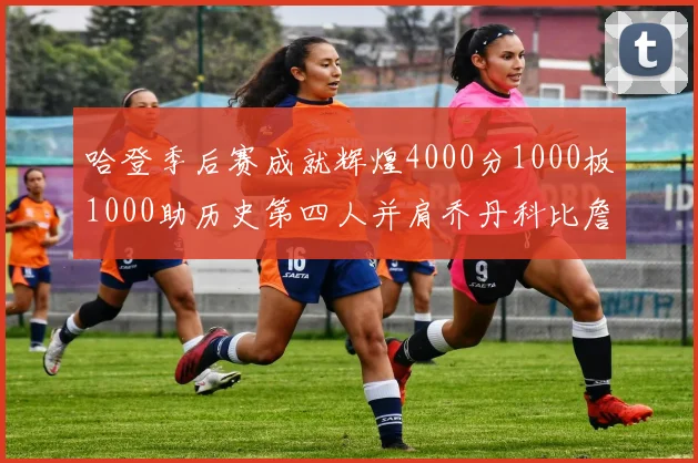 哈登季后赛成就辉煌4000分1000板1000助历史第四人并肩乔丹科比詹姆斯